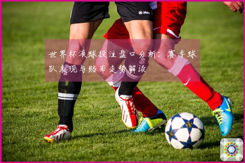 世界杯滚球投注盘口分析：赛季球队表现与赔率走势解读